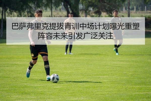 巴萨弗里克提拔青训中场计划曝光重塑阵容未来引发广泛关注