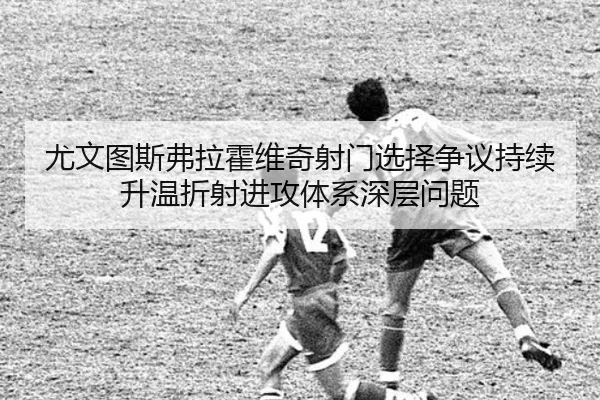 尤文图斯弗拉霍维奇射门选择争议持续升温折射进攻体系深层问题