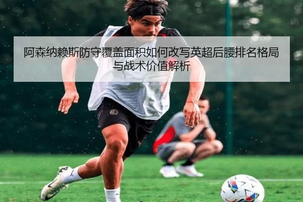 阿森纳赖斯防守覆盖面积如何改写英超后腰排名格局与战术价值解析