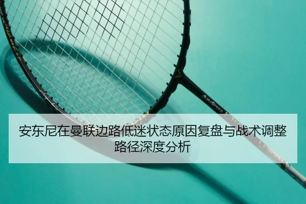 安东尼在曼联边路低迷状态原因复盘与战术调整路径深度分析