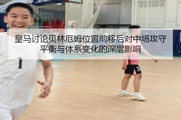 皇马讨论贝林厄姆位置前移后对中场攻守平衡与体系变化的深层影响