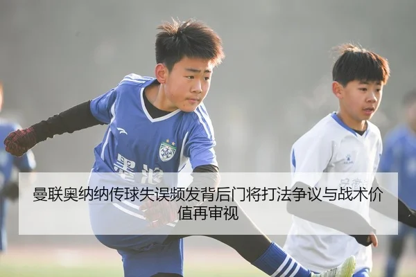 曼联奥纳纳传球失误频发背后门将打法争议与战术价值再审视